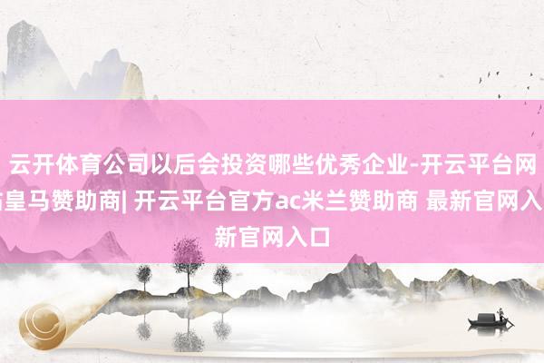 云开体育公司以后会投资哪些优秀企业-开云平台网站皇马赞助商| 开云平台官方ac米兰赞助商 最新官网入口