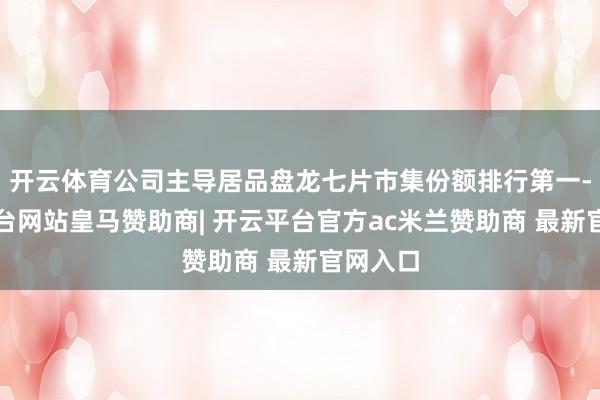 开云体育公司主导居品盘龙七片市集份额排行第一-开云平台网站皇马赞助商| 开云平台官方ac米兰赞助商 最新官网入口
