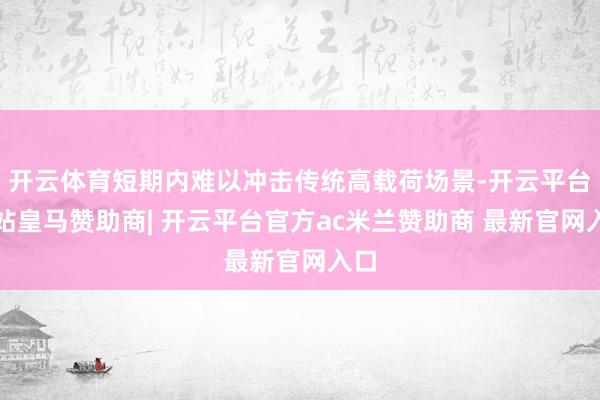 开云体育短期内难以冲击传统高载荷场景-开云平台网站皇马赞助商| 开云平台官方ac米兰赞助商 最新官网入口