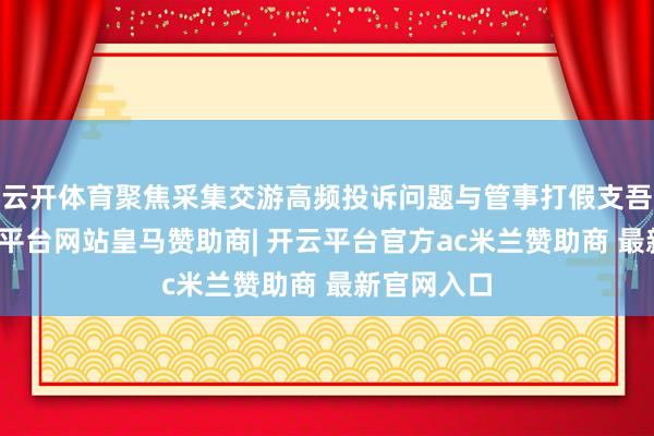 云开体育聚焦采集交游高频投诉问题与管事打假支吾策略-开云平台网站皇马赞助商| 开云平台官方ac米兰赞助商 最新官网入口