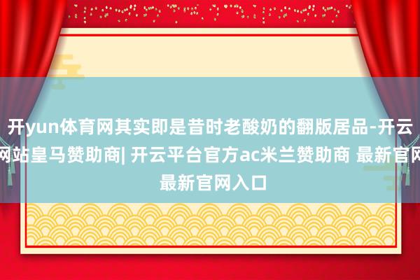 开yun体育网其实即是昔时老酸奶的翻版居品-开云平台网站皇马赞助商| 开云平台官方ac米兰赞助商 最新官网入口