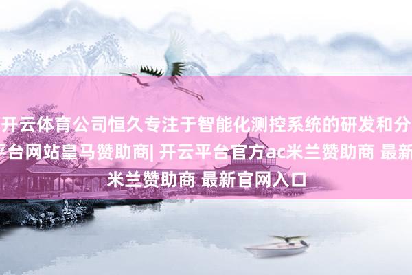 开云体育公司恒久专注于智能化测控系统的研发和分娩-开云平台网站皇马赞助商| 开云平台官方ac米兰赞助商 最新官网入口