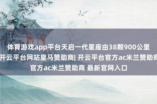 体育游戏app平台天启一代星座由38颗900公里高度卫星构成-开云平台网站皇马赞助商| 开云平台官方ac米兰赞助商 最新官网入口
