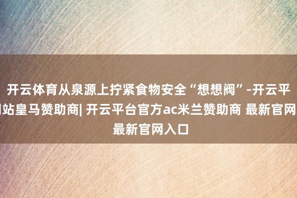 开云体育从泉源上拧紧食物安全“想想阀”-开云平台网站皇马赞助商| 开云平台官方ac米兰赞助商 最新官网入口