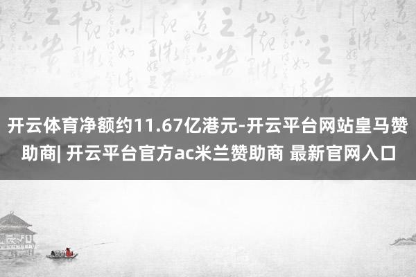 开云体育净额约11.67亿港元-开云平台网站皇马赞助商| 开云平台官方ac米兰赞助商 最新官网入口