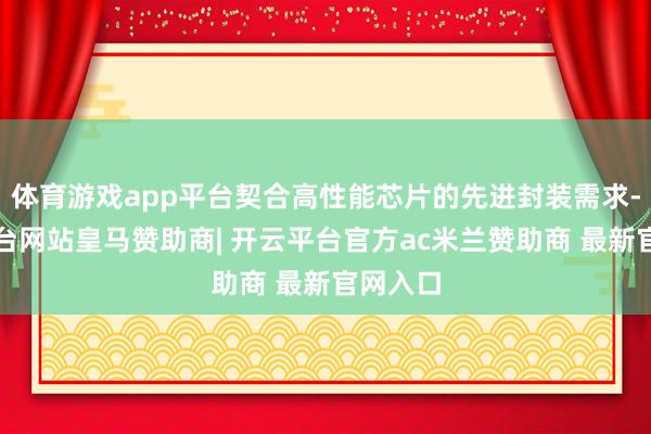 体育游戏app平台契合高性能芯片的先进封装需求-开云平台网站皇马赞助商| 开云平台官方ac米兰赞助商 最新官网入口