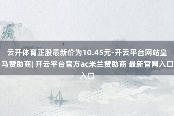 云开体育正股最新价为10.45元-开云平台网站皇马赞助商| 开云平台官方ac米兰赞助商 最新官网入口