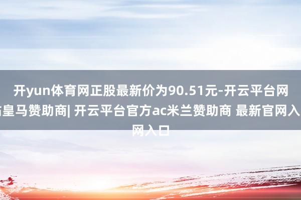 开yun体育网正股最新价为90.51元-开云平台网站皇马赞助商| 开云平台官方ac米兰赞助商 最新官网入口