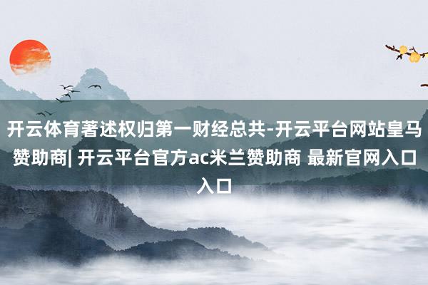 开云体育著述权归第一财经总共-开云平台网站皇马赞助商| 开云平台官方ac米兰赞助商 最新官网入口