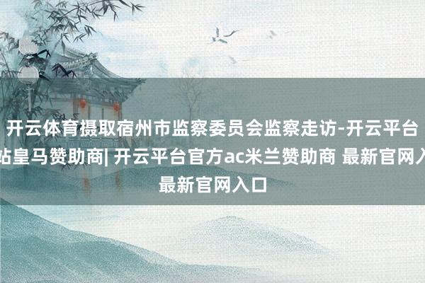 开云体育摄取宿州市监察委员会监察走访-开云平台网站皇马赞助商| 开云平台官方ac米兰赞助商 最新官网入口