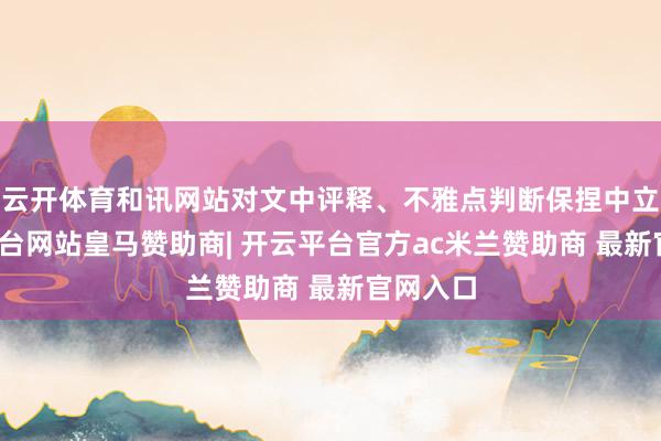 云开体育和讯网站对文中评释、不雅点判断保捏中立-开云平台网站皇马赞助商| 开云平台官方ac米兰赞助商 最新官网入口