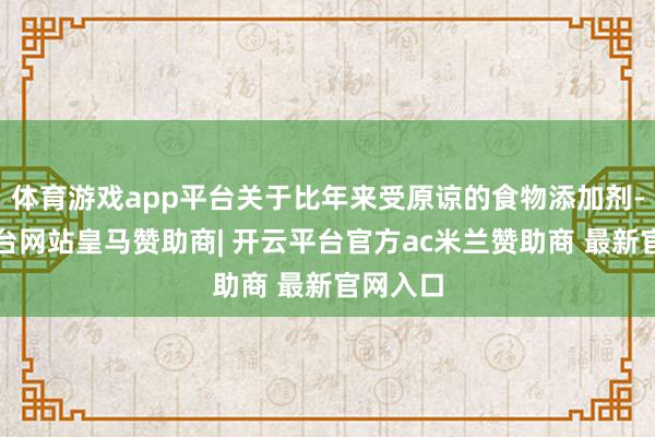 体育游戏app平台关于比年来受原谅的食物添加剂-开云平台网站皇马赞助商| 开云平台官方ac米兰赞助商 最新官网入口