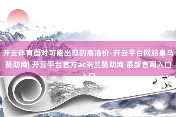 开云体育面对可能出现的高油价-开云平台网站皇马赞助商| 开云平台官方ac米兰赞助商 最新官网入口
