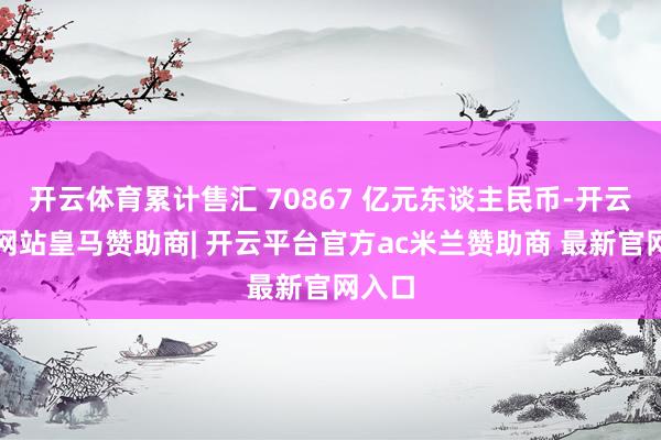开云体育累计售汇 70867 亿元东谈主民币-开云平台网站皇马赞助商| 开云平台官方ac米兰赞助商 最新官网入口