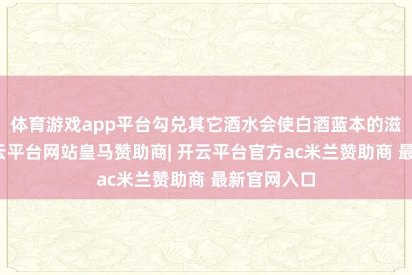 体育游戏app平台勾兑其它酒水会使白酒蓝本的滋味变差-开云平台网站皇马赞助商| 开云平台官方ac米兰赞助商 最新官网入口