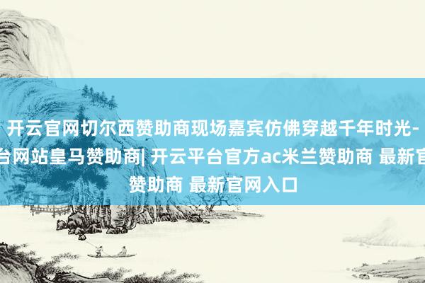 开云官网切尔西赞助商现场嘉宾仿佛穿越千年时光-开云平台网站皇马赞助商| 开云平台官方ac米兰赞助商 最新官网入口
