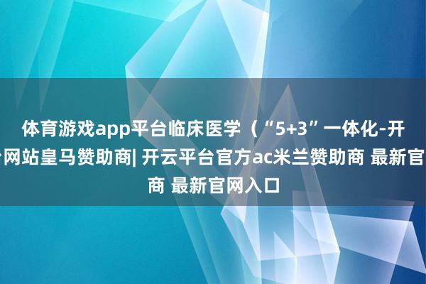 体育游戏app平台临床医学（“5+3”一体化-开云平台网站皇马赞助商| 开云平台官方ac米兰赞助商 最新官网入口