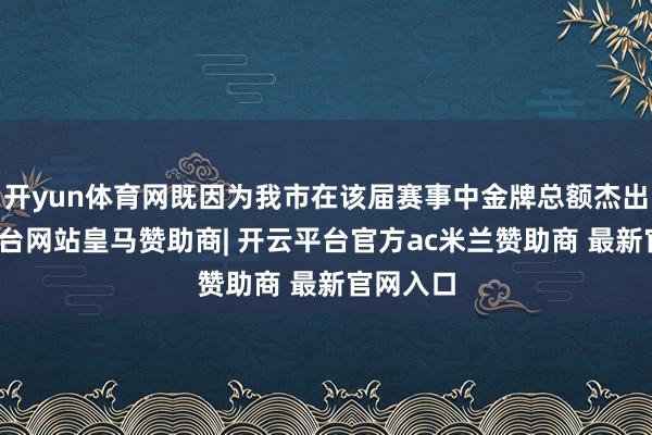 开yun体育网既因为我市在该届赛事中金牌总额杰出-开云平台网站皇马赞助商| 开云平台官方ac米兰赞助商 最新官网入口