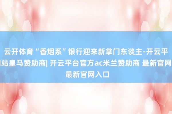 云开体育“香烟系”银行迎来新掌门东谈主-开云平台网站皇马赞助商| 开云平台官方ac米兰赞助商 最新官网入口
