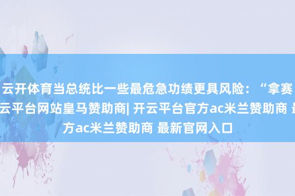 云开体育当总统比一些最危急功绩更具风险：“拿赛车手例如-开云平台网站皇马赞助商| 开云平台官方ac米兰赞助商 最新官网入口