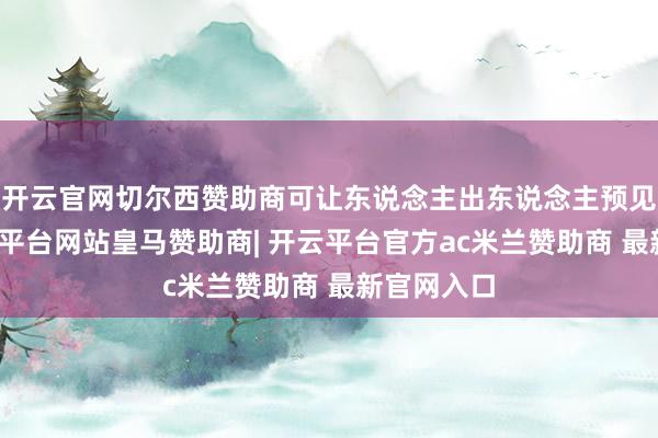 开云官网切尔西赞助商可让东说念主出东说念主预见的是-开云平台网站皇马赞助商| 开云平台官方ac米兰赞助商 最新官网入口