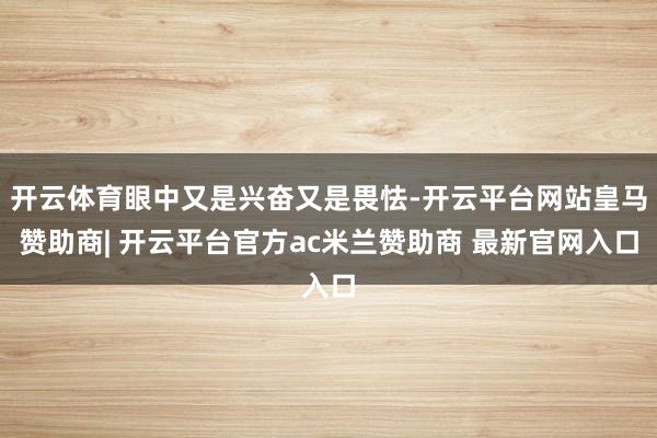 开云体育眼中又是兴奋又是畏怯-开云平台网站皇马赞助商| 开云平台官方ac米兰赞助商 最新官网入口