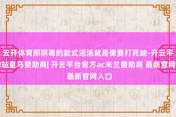 云开体育那阴毒的款式活活就是像要打死她-开云平台网站皇马赞助商| 开云平台官方ac米兰赞助商 最新官网入口