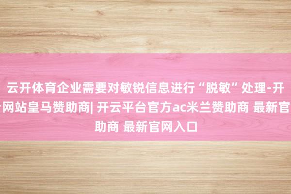 云开体育企业需要对敏锐信息进行“脱敏”处理-开云平台网站皇马赞助商| 开云平台官方ac米兰赞助商 最新官网入口