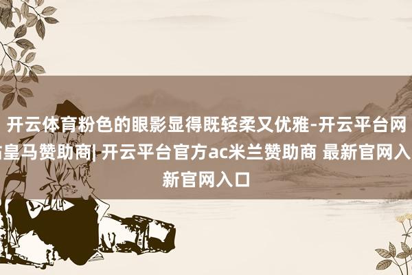 开云体育粉色的眼影显得既轻柔又优雅-开云平台网站皇马赞助商| 开云平台官方ac米兰赞助商 最新官网入口