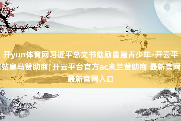 开yun体育网习近平总文书勉励普遍青少年-开云平台网站皇马赞助商| 开云平台官方ac米兰赞助商 最新官网入口