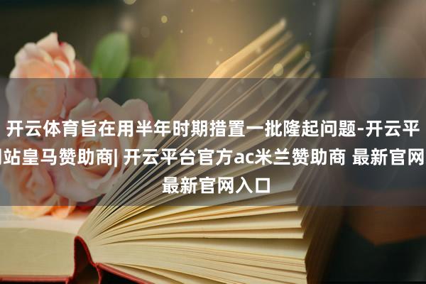 开云体育旨在用半年时期措置一批隆起问题-开云平台网站皇马赞助商| 开云平台官方ac米兰赞助商 最新官网入口