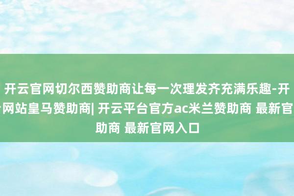 开云官网切尔西赞助商让每一次理发齐充满乐趣-开云平台网站皇马赞助商| 开云平台官方ac米兰赞助商 最新官网入口