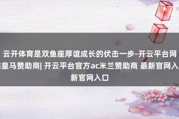 云开体育是双鱼座厚谊成长的伏击一步-开云平台网站皇马赞助商| 开云平台官方ac米兰赞助商 最新官网入口