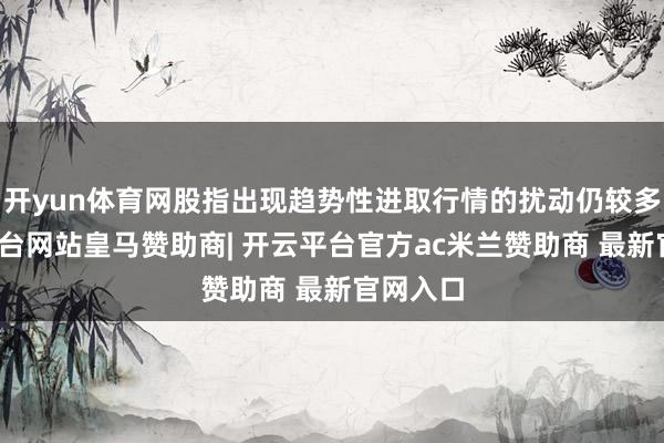 开yun体育网股指出现趋势性进取行情的扰动仍较多-开云平台网站皇马赞助商| 开云平台官方ac米兰赞助商 最新官网入口