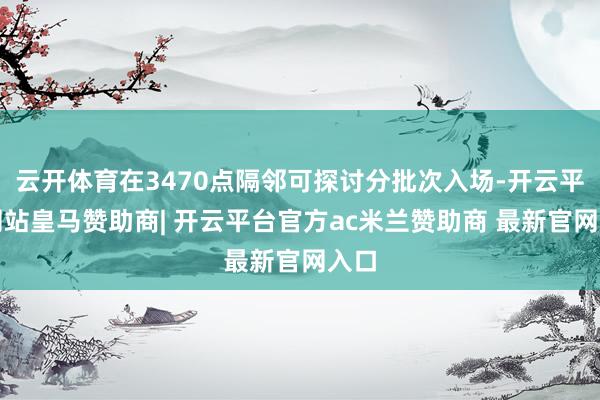 云开体育在3470点隔邻可探讨分批次入场-开云平台网站皇马赞助商| 开云平台官方ac米兰赞助商 最新官网入口