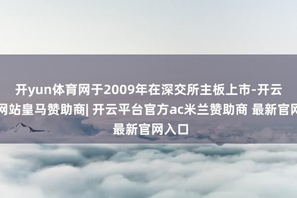 开yun体育网于2009年在深交所主板上市-开云平台网站皇马赞助商| 开云平台官方ac米兰赞助商 最新官网入口