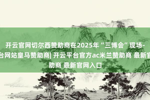 开云官网切尔西赞助商在2025年“三博会”现场-开云平台网站皇马赞助商| 开云平台官方ac米兰赞助商 最新官网入口