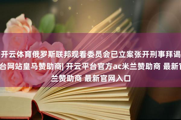 开云体育俄罗斯联邦观看委员会已立案张开刑事拜谒-开云平台网站皇马赞助商| 开云平台官方ac米兰赞助商 最新官网入口