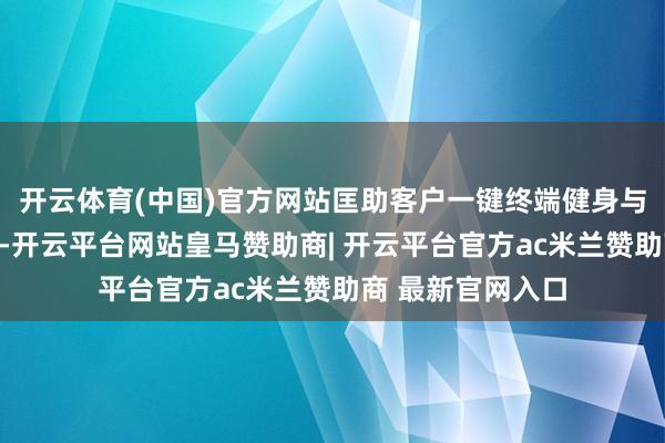 开云体育(中国)官方网站匡助客户一键终端健身与悠闲解放；此外-开云平台网站皇马赞助商| 开云平台官方ac米兰赞助商 最新官网入口