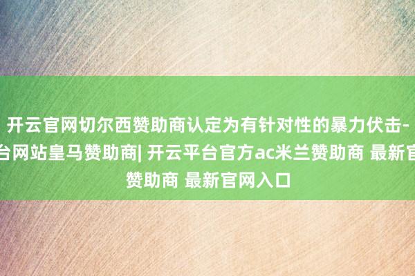 开云官网切尔西赞助商认定为有针对性的暴力伏击-开云平台网站皇马赞助商| 开云平台官方ac米兰赞助商 最新官网入口