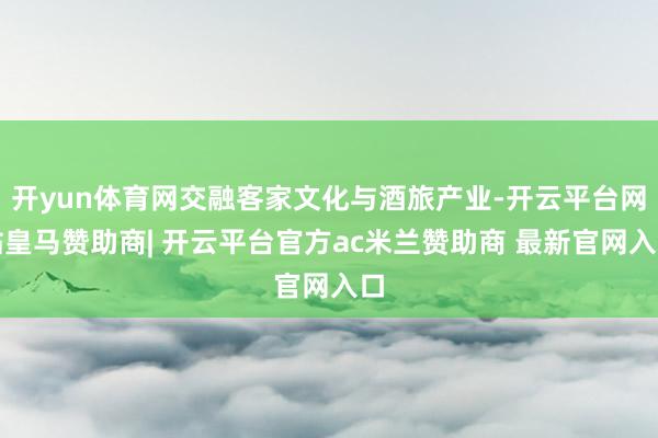 开yun体育网交融客家文化与酒旅产业-开云平台网站皇马赞助商| 开云平台官方ac米兰赞助商 最新官网入口