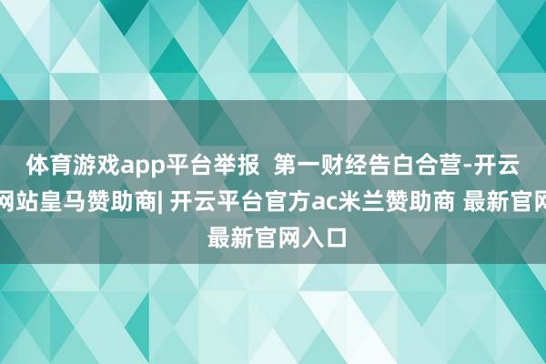 体育游戏app平台举报  第一财经告白合营-开云平台网站皇马赞助商| 开云平台官方ac米兰赞助商 最新官网入口