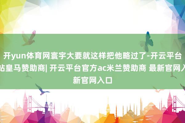 开yun体育网寰宇大要就这样把他略过了-开云平台网站皇马赞助商| 开云平台官方ac米兰赞助商 最新官网入口
