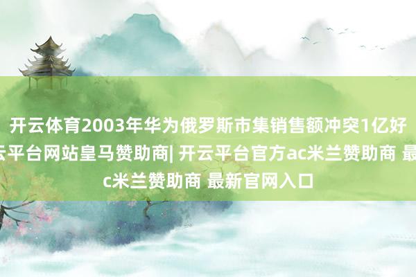开云体育2003年华为俄罗斯市集销售额冲突1亿好意思元-开云平台网站皇马赞助商| 开云平台官方ac米兰赞助商 最新官网入口