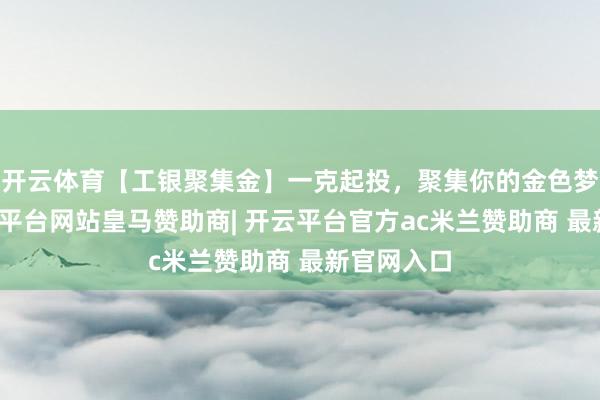 开云体育【工银聚集金】一克起投，聚集你的金色梦思！-开云平台网站皇马赞助商| 开云平台官方ac米兰赞助商 最新官网入口