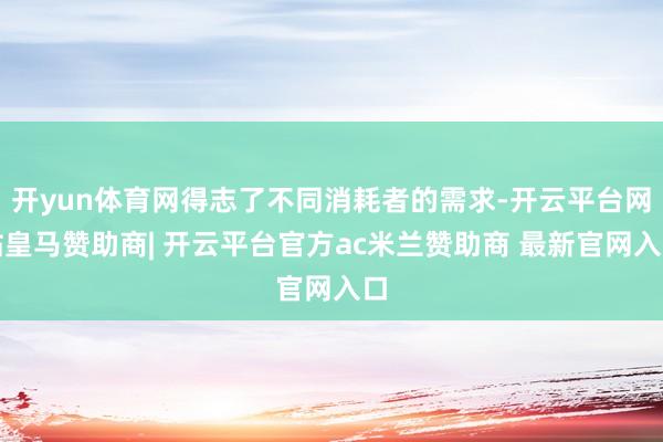 开yun体育网得志了不同消耗者的需求-开云平台网站皇马赞助商| 开云平台官方ac米兰赞助商 最新官网入口