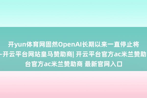 开yun体育网固然OpenAI长期以来一直停止将当时候整个开源-开云平台网站皇马赞助商| 开云平台官方ac米兰赞助商 最新官网入口