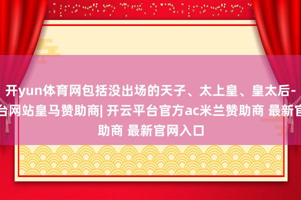 开yun体育网包括没出场的天子、太上皇、皇太后-开云平台网站皇马赞助商| 开云平台官方ac米兰赞助商 最新官网入口