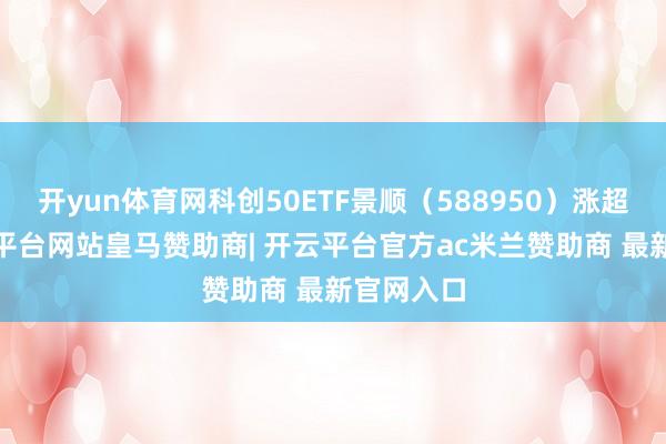 开yun体育网科创50ETF景顺（588950）涨超5%-开云平台网站皇马赞助商| 开云平台官方ac米兰赞助商 最新官网入口