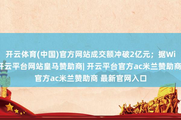 开云体育(中国)官方网站成交额冲破2亿元；据Wind金融末端-开云平台网站皇马赞助商| 开云平台官方ac米兰赞助商 最新官网入口